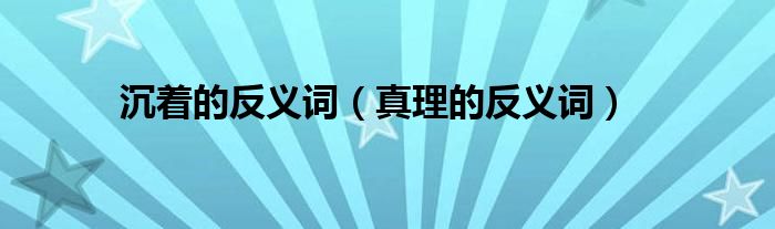沉著的反義詞（真理的反義詞）