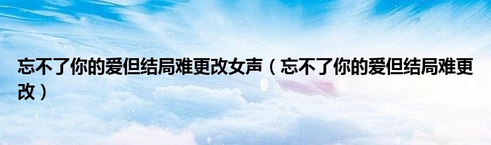 忘不了你的愛但結(jié)局難更改女聲（忘不了你的愛但結(jié)局難更改）