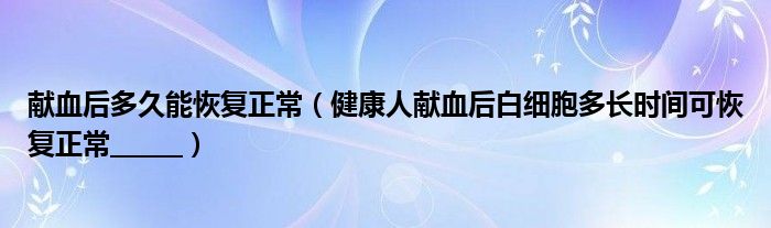 獻(xiàn)血后多久能恢復(fù)正常（健康人獻(xiàn)血后白細(xì)胞多長(zhǎng)時(shí)間可恢復(fù)正常______）