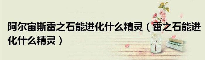 阿爾宙斯雷之石能進(jìn)化什么精靈（雷之石能進(jìn)化什么精靈）