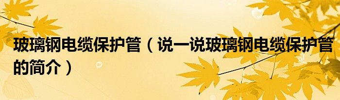 玻璃鋼電纜保護(hù)管（說一說玻璃鋼電纜保護(hù)管的簡(jiǎn)介）