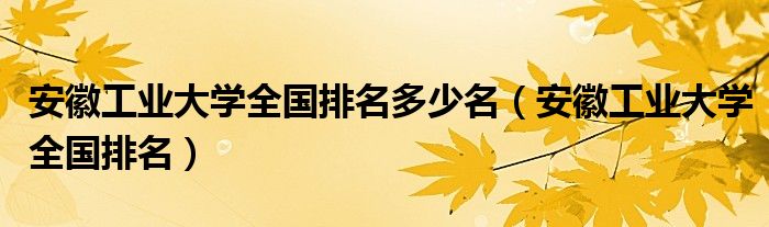 安徽工業(yè)大學(xué)全國排名多少名（安徽工業(yè)大學(xué)全國排名）