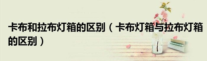 卡布和拉布燈箱的區(qū)別（卡布燈箱與拉布燈箱的區(qū)別）