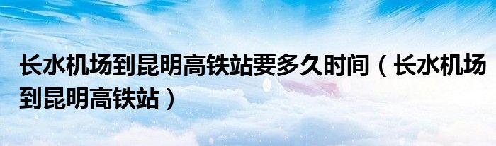 長水機場到昆明高鐵站要多久時間（長水機場到昆明高鐵站）