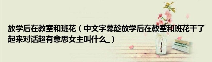 放學后在教室和班花（中文字幕趁放學后在教室和班花干了起來對話超有意思女主叫什么_）