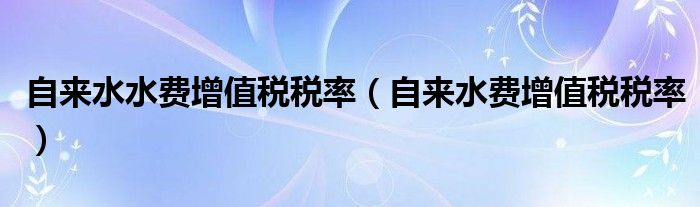 自來水水費增值稅稅率（自來水費增值稅稅率）