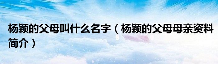 楊穎的父母叫什么名字（楊穎的父母母親資料簡(jiǎn)介）