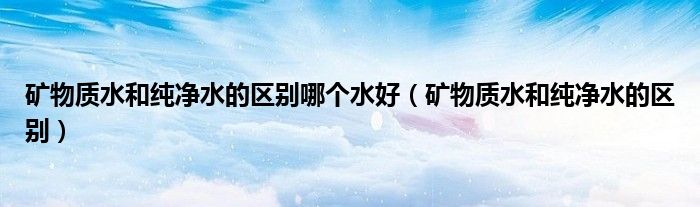 礦物質(zhì)水和純凈水的區(qū)別哪個水好（礦物質(zhì)水和純凈水的區(qū)別）