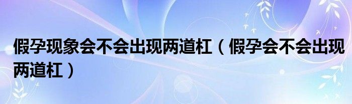 假孕現(xiàn)象會不會出現(xiàn)兩道杠（假孕會不會出現(xiàn)兩道杠）