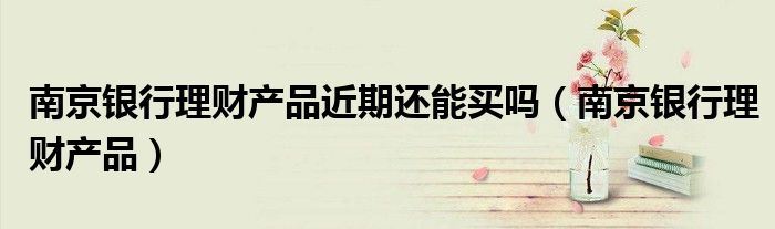南京銀行理財產品近期還能買嗎（南京銀行理財產品）