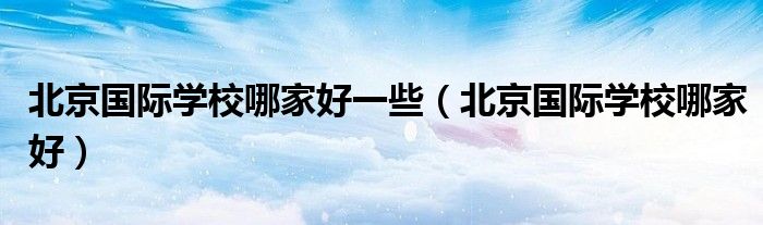 北京國際學(xué)校哪家好一些（北京國際學(xué)校哪家好）