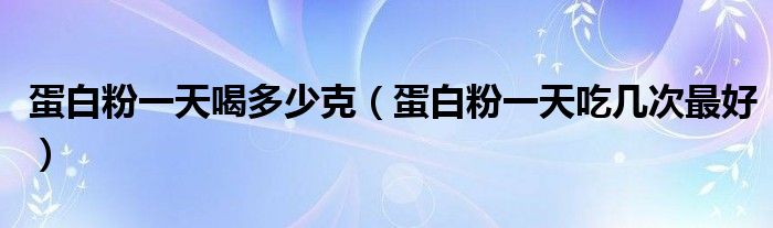 蛋白粉一天喝多少克（蛋白粉一天吃幾次最好）