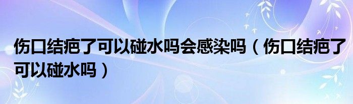 傷口結(jié)疤了可以碰水嗎會感染嗎（傷口結(jié)疤了可以碰水嗎）