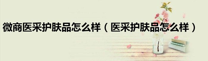 微商醫(yī)采護(hù)膚品怎么樣（醫(yī)采護(hù)膚品怎么樣）