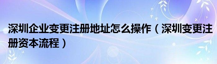 深圳企業(yè)變更注冊(cè)地址怎么操作（深圳變更注冊(cè)資本流程）