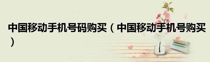 中國移動手機號碼購買（中國移動手機號購買）