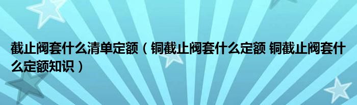 截止閥套什么清單定額（銅截止閥套什么定額 銅截止閥套什么定額知識(shí)）