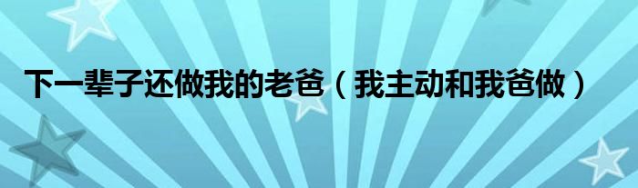 下一輩子還做我的老爸（我主動(dòng)和我爸做）