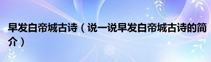 早發(fā)白帝城古詩（說一說早發(fā)白帝城古詩的簡介）