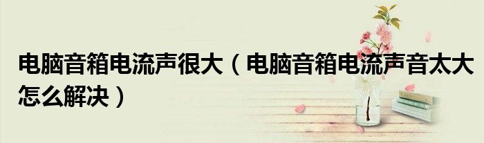 電腦音箱電流聲很大（電腦音箱電流聲音太大怎么解決）