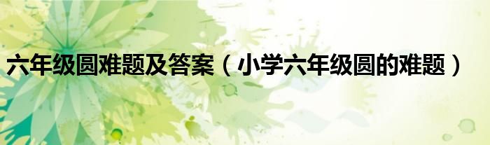 六年級(jí)圓難題及答案（小學(xué)六年級(jí)圓的難題）