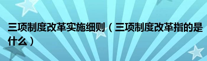 三項制度改革實施細(xì)則（三項制度改革指的是什么）