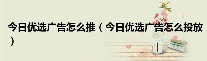今日優(yōu)選廣告怎么推（今日優(yōu)選廣告怎么投放）