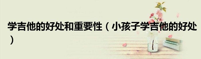 學(xué)吉他的好處和重要性（小孩子學(xué)吉他的好處）