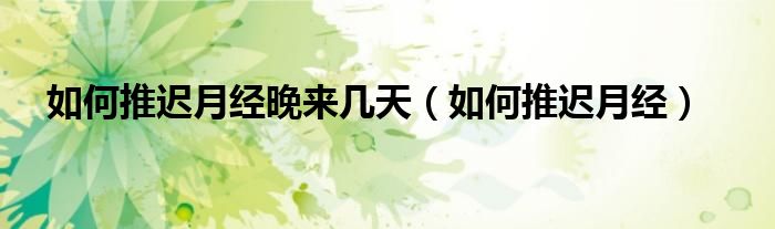 如何推遲月經晚來幾天（如何推遲月經）