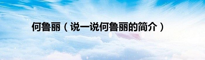 何魯麗（說(shuō)一說(shuō)何魯麗的簡(jiǎn)介）