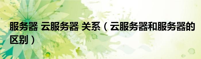 服務器 云服務器 關系（云服務器和服務器的區(qū)別）