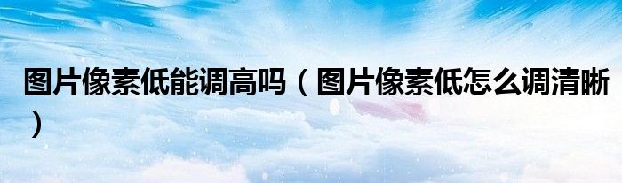 圖片像素低能調高嗎（圖片像素低怎么調清晰）