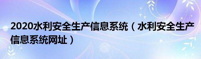 2020水利安全生產(chǎn)信息系統(tǒng)（水利安全生產(chǎn)信息系統(tǒng)網(wǎng)址）