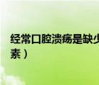 經(jīng)?？谇粷兪侨鄙偈裁淳S生素（口腔潰瘍是缺少什么維生素）