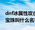 dnf冰屬性攻擊寶珠叫什么（dnf火屬性攻擊寶珠叫什么名字）