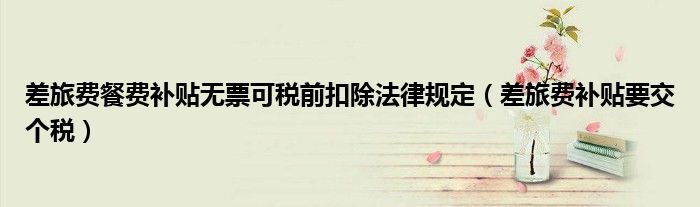差旅費(fèi)餐費(fèi)補(bǔ)貼無(wú)票可稅前扣除法律規(guī)定（差旅費(fèi)補(bǔ)貼要交個(gè)稅）