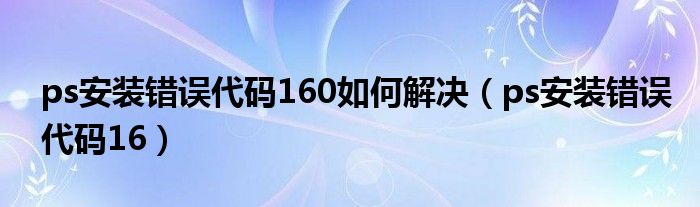 ps安裝錯(cuò)誤代碼160如何解決（ps安裝錯(cuò)誤代碼16）