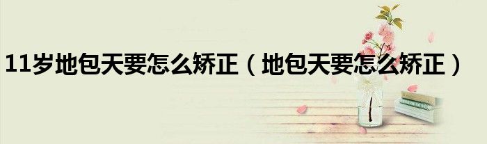 11歲地包天要怎么矯正（地包天要怎么矯正）