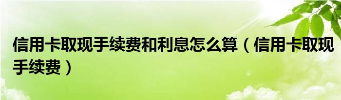 信用卡取現(xiàn)手續(xù)費和利息怎么算（信用卡取現(xiàn)手續(xù)費）