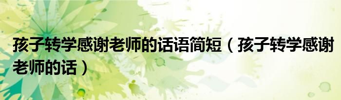 孩子轉(zhuǎn)學(xué)感謝老師的話語簡短（孩子轉(zhuǎn)學(xué)感謝老師的話）