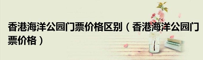 香港海洋公園門票價格區(qū)別（香港海洋公園門票價格）