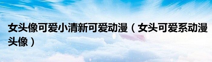 女頭像可愛(ài)小清新可愛(ài)動(dòng)漫（女頭可愛(ài)系動(dòng)漫頭像）