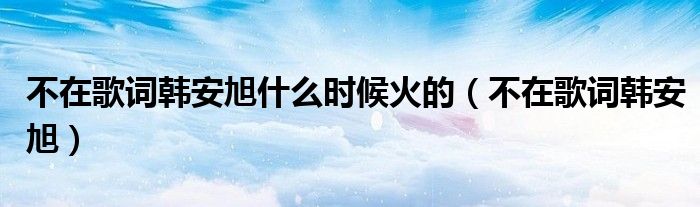 不在歌詞韓安旭什么時(shí)候火的（不在歌詞韓安旭）
