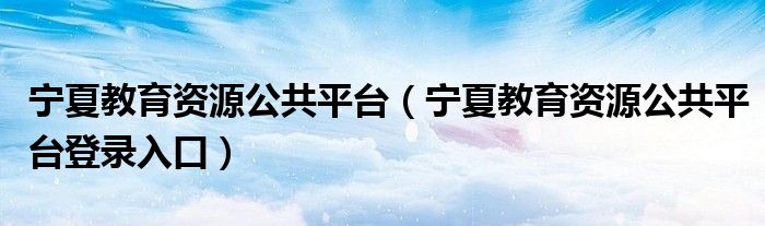 寧夏教育資源公共平臺(tái)（寧夏教育資源公共平臺(tái)登錄入口）