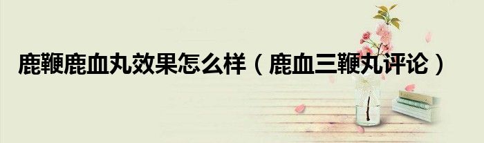 鹿鞭鹿血丸效果怎么樣（鹿血三鞭丸評(píng)論）