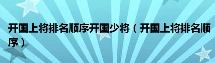 開(kāi)國(guó)上將排名順序開(kāi)國(guó)少將（開(kāi)國(guó)上將排名順序）