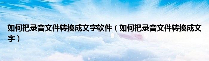 如何把錄音文件轉(zhuǎn)換成文字軟件（如何把錄音文件轉(zhuǎn)換成文字）