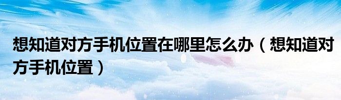 想知道對(duì)方手機(jī)位置在哪里怎么辦（想知道對(duì)方手機(jī)位置）