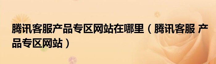 騰訊客服產(chǎn)品專(zhuān)區(qū)網(wǎng)站在哪里（騰訊客服 產(chǎn)品專(zhuān)區(qū)網(wǎng)站）