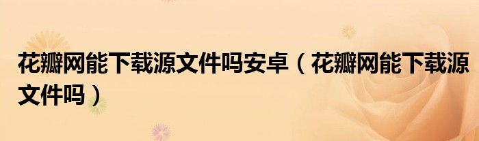 花瓣網(wǎng)能下載源文件嗎安卓（花瓣網(wǎng)能下載源文件嗎）